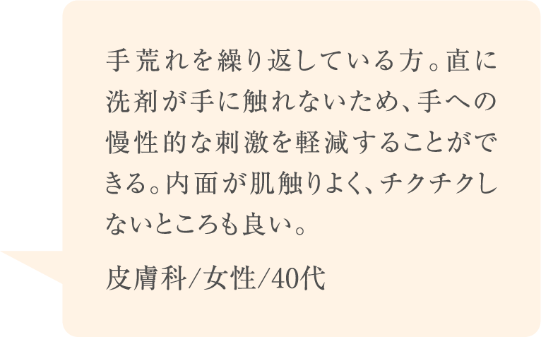 手荒れを繰り返している方。直に洗剤が手に触れないため、手への慢性的な刺激を軽減することができる。内面が肌触りよく、チクチクしないところも良い。