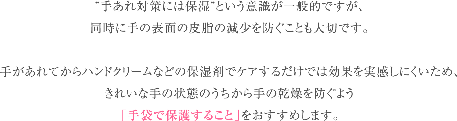 ”手あれ対策には保湿”という意識が一般的ですが、同時に手の表面の皮脂の減少を防ぐことも大切です。手があれてからハンドクリームなどの保湿剤でケアするだけでは効果を実感しにくいため、きれいな手の状態のうちから手の乾燥を防ぐよう「手袋で保護すること」をおすすめします。