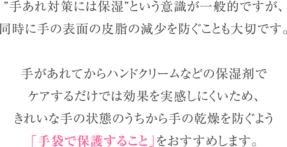 ”手あれ対策には保湿”という意識が一般的ですが、同時に手の表面の皮脂の減少を防ぐことも大切です。手があれてからハンドクリームなどの保湿剤でケアするだけでは効果を実感しにくいため、きれいな手の状態のうちから手の乾燥を防ぐよう「手袋で保護すること」をおすすめします。