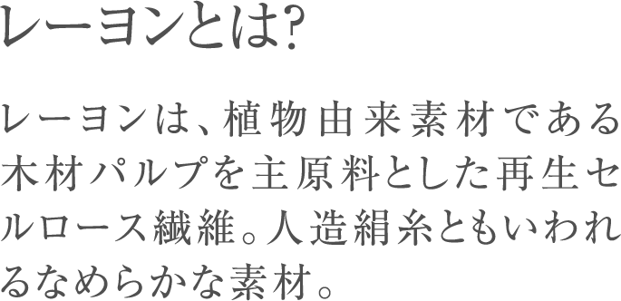 レーヨンとは？レーヨンは、植物由来素材である木材パルプを主原料とした再生セルロース繊維。人造絹糸ともいわれるなめらかな素材。