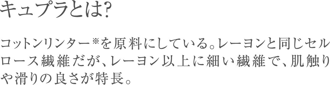 キュプラとは？コットンリンター※を原料にしている。レーヨンと同じセルロース繊維だが、レーヨン以上に細い繊維で、肌触りや滑りの良さが特長。